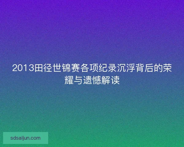 2013田径世锦赛各项纪录沉浮背后的荣耀与遗憾解读