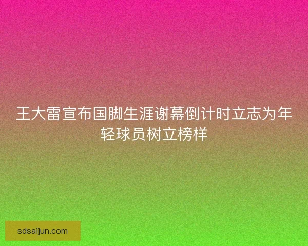 王大雷宣布国脚生涯谢幕倒计时立志为年轻球员树立榜样 王大雷宣布国脚生涯谢幕倒计时立志为年轻球员树立榜样