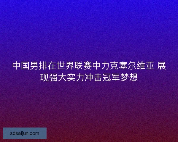 中国男排在世界联赛中力克塞尔维亚 展现强大实力冲击冠军梦想
