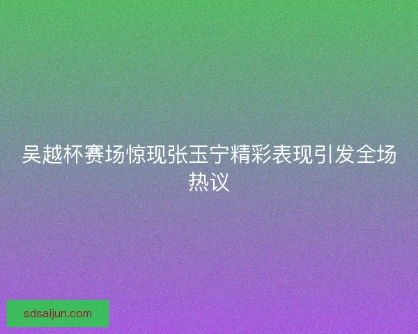 吴越杯赛场惊现张玉宁精彩表现引发全场热议 吴越杯赛场惊现张玉宁精彩表现引发全场热议