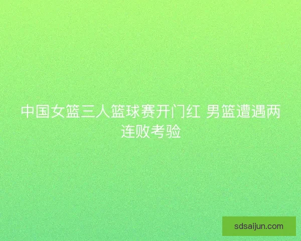 中国女篮三人篮球赛开门红 男篮遭遇两连败考验