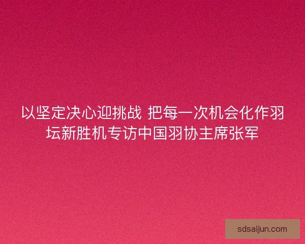 以坚定决心迎挑战 把每一次机会化作羽坛新胜机专访中国羽协主席张军