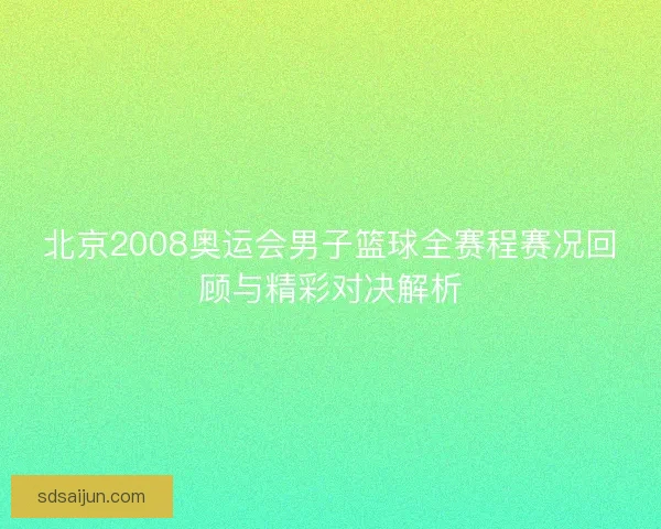 北京2008奥运会男子篮球全赛程赛况回顾与精彩对决解析
