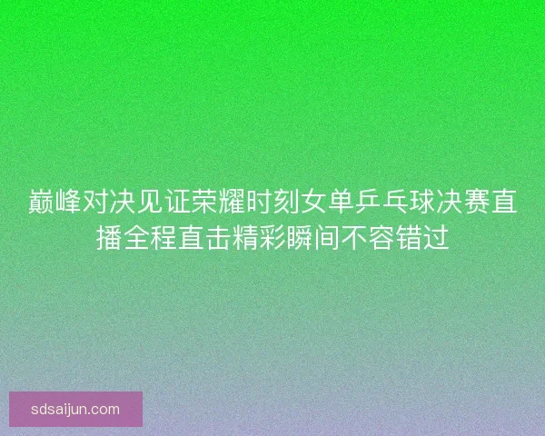 巅峰对决见证荣耀时刻女单乒乓球决赛直播全程直击精彩瞬间不容错过