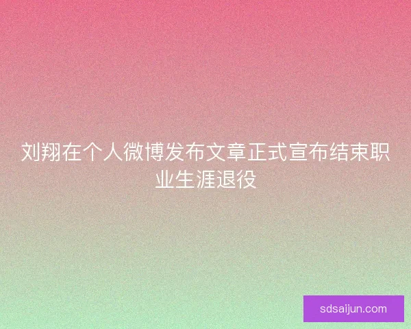 刘翔在个人微博发布文章正式宣布结束职业生涯退役