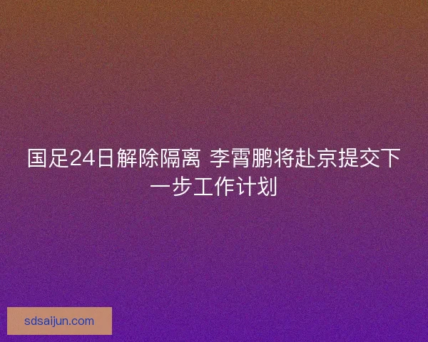 国足24日解除隔离 李霄鹏将赴京提交下一步工作计划