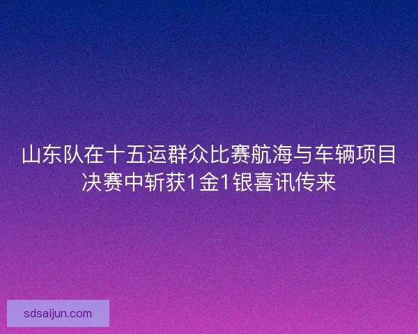 山东队在十五运群众比赛航海与车辆项目决赛中斩获1金1银喜讯传来