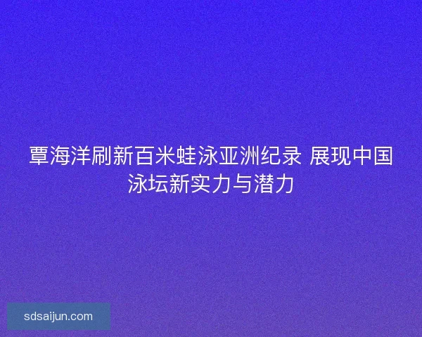覃海洋刷新百米蛙泳亚洲纪录 展现中国泳坛新实力与潜力 覃海洋刷新百米蛙泳亚洲纪录 展现中国泳坛新实力与潜力