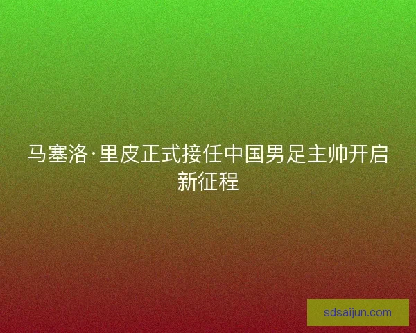 马塞洛·里皮正式接任中国男足主帅开启新征程 马塞洛·里皮正式接任中国男足主帅开启新征程