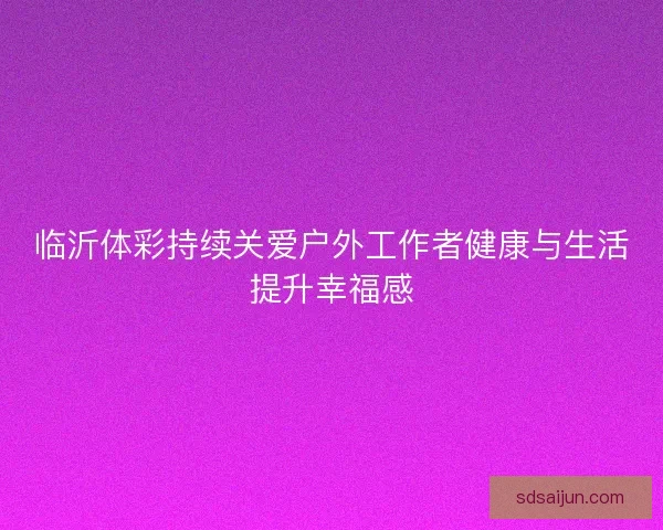 临沂体彩持续关爱户外工作者健康与生活提升幸福感 临沂体彩持续关爱户外工作者健康与生活提升幸福感