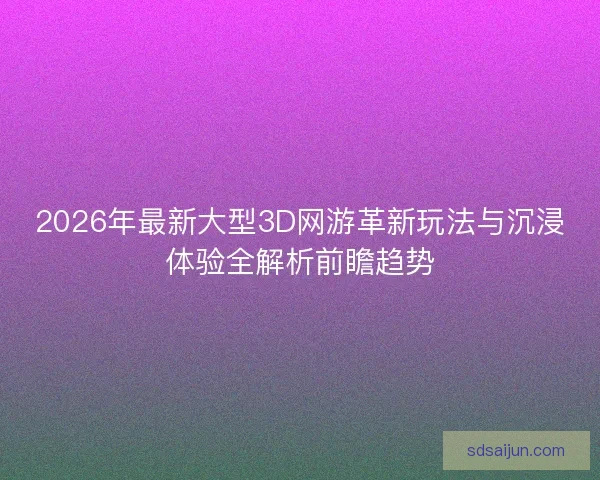 2026年最新大型3D网游革新玩法与沉浸体验全解析前瞻趋势 2026年最新大型3D网游革新玩法与沉浸体验全解析前瞻趋势