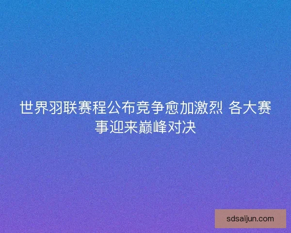 世界羽联赛程公布竞争愈加激烈 各大赛事迎来巅峰对决