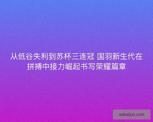 从低谷失利到苏杯三连冠 国羽新生代在拼搏中接力崛起书写荣耀篇章