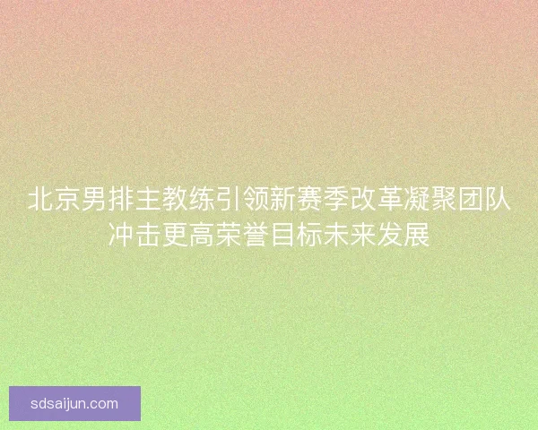 北京男排主教练引领新赛季改革凝聚团队冲击更高荣誉目标未来发展 北京男排主教练引领新赛季改革凝聚团队冲击更高荣誉目标未来发展