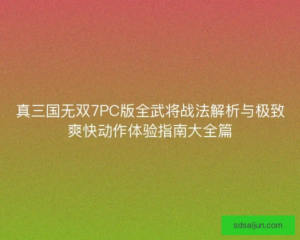 真三国无双7PC版全武将战法解析与极致爽快动作体验指南大全篇 真三国无双7PC版全武将战法解析与极致爽快动作体验指南大全篇