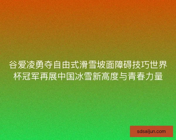 谷爱凌勇夺自由式滑雪坡面障碍技巧世界杯冠军再展中国冰雪新高度与青春力量