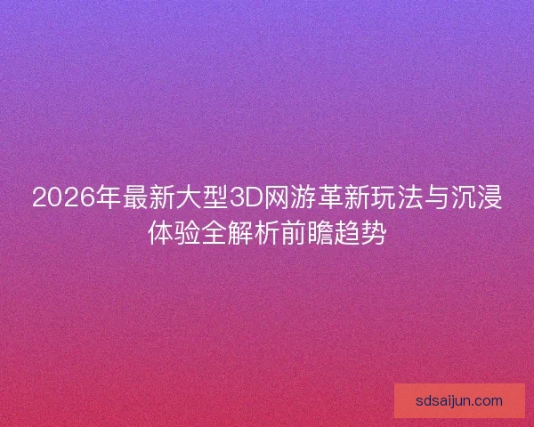 2026年最新大型3D网游革新玩法与沉浸体验全解析前瞻趋势