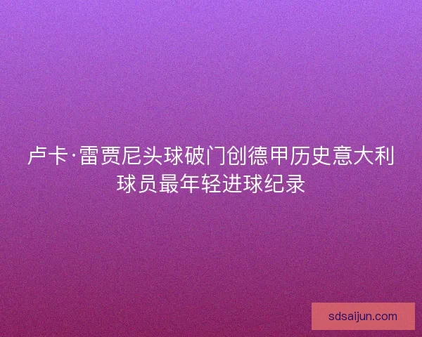 卢卡·雷贾尼头球破门创德甲历史意大利球员最年轻进球纪录 卢卡·雷贾尼头球破门创德甲历史意大利球员最年轻进球纪录