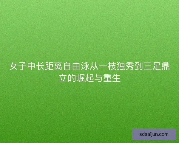女子中长距离自由泳从一枝独秀到三足鼎立的崛起与重生