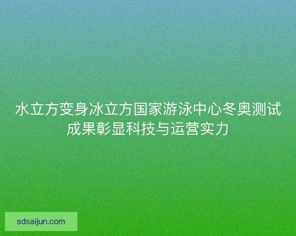 水立方变身冰立方国家游泳中心冬奥测试成果彰显科技与运营实力