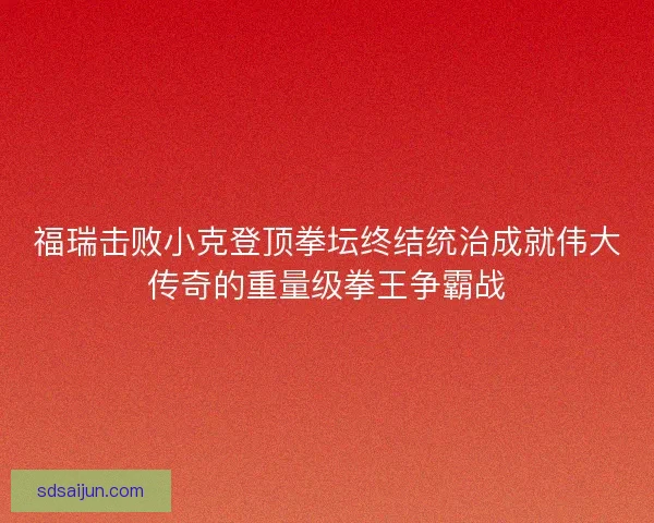 福瑞击败小克登顶拳坛终结统治成就伟大传奇的重量级拳王争霸战