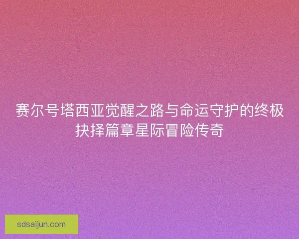 赛尔号塔西亚觉醒之路与命运守护的终极抉择篇章星际冒险传奇 赛尔号塔西亚觉醒之路与命运守护的终极抉择篇章星际冒险传奇