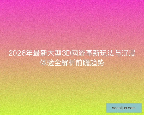 2026年最新大型3D网游革新玩法与沉浸体验全解析前瞻趋势