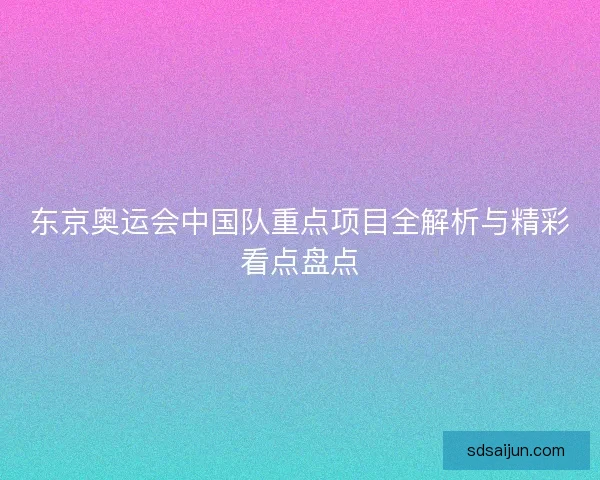 东京奥运会中国队重点项目全解析与精彩看点盘点