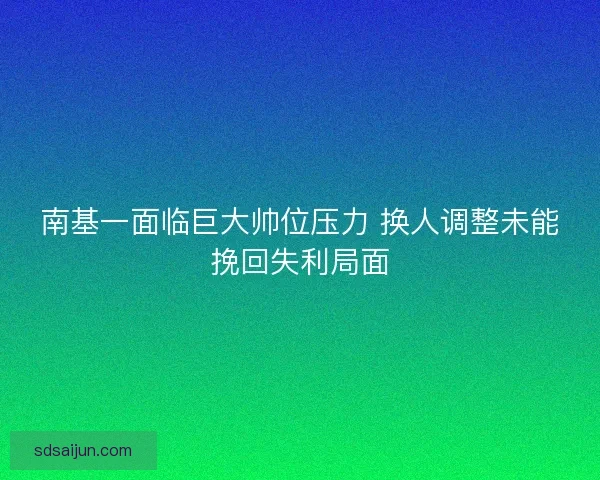 南基一面临巨大帅位压力 换人调整未能挽回失利局面