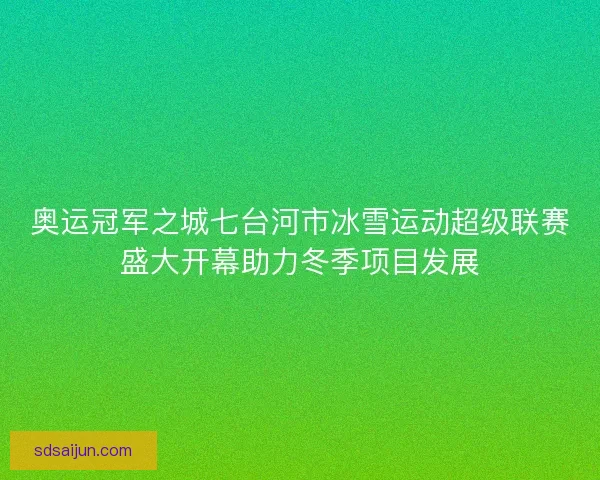 奥运冠军之城七台河市冰雪运动超级联赛盛大开幕助力冬季项目发展