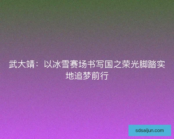 武大靖：以冰雪赛场书写国之荣光脚踏实地追梦前行