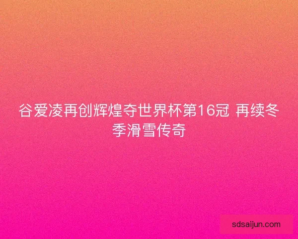 谷爱凌再创辉煌夺世界杯第16冠 再续冬季滑雪传奇
