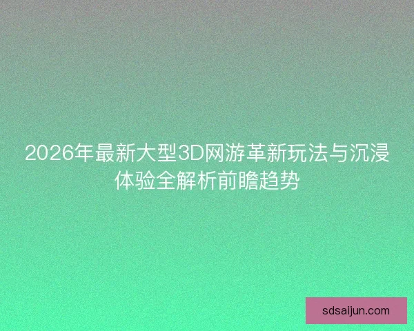2026年最新大型3D网游革新玩法与沉浸体验全解析前瞻趋势 2026年最新大型3D网游革新玩法与沉浸体验全解析前瞻趋势