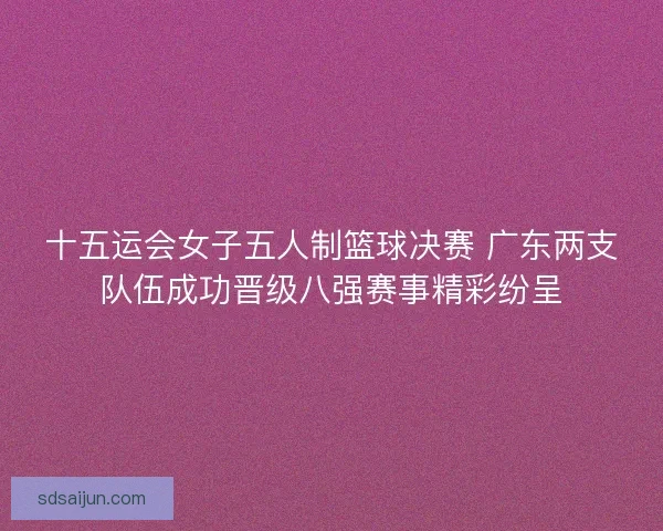 十五运会女子五人制篮球决赛 广东两支队伍成功晋级八强赛事精彩纷呈 十五运会女子五人制篮球决赛 广东两支队伍成功晋级八强赛事精彩纷呈