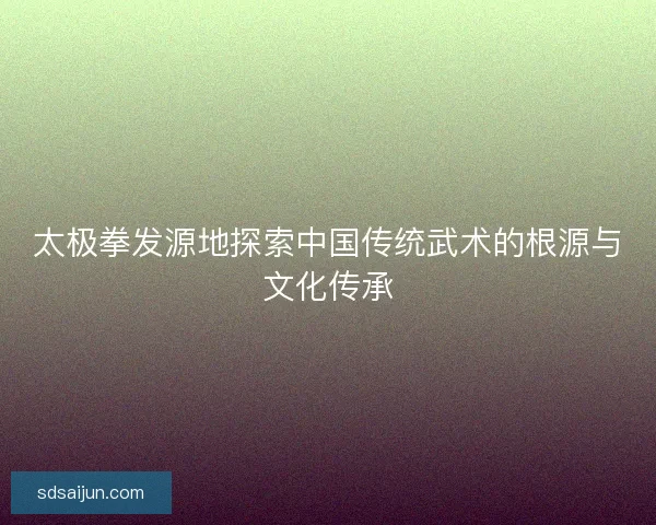 太极拳发源地探索中国传统武术的根源与文化传承 太极拳发源地探索中国传统武术的根源与文化传承