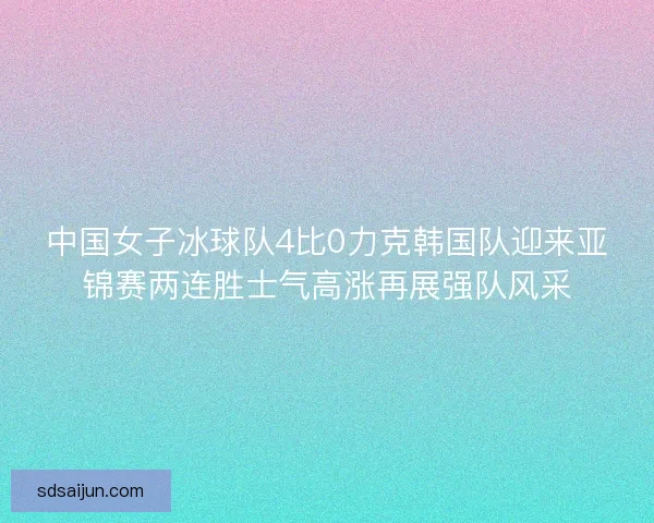 中国女子冰球队4比0力克韩国队迎来亚锦赛两连胜士气高涨再展强队风采