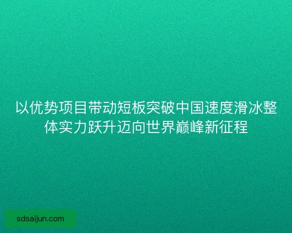 以优势项目带动短板突破中国速度滑冰整体实力跃升迈向世界巅峰新征程 以优势项目带动短板突破中国速度滑冰整体实力跃升迈向世界巅峰新征程