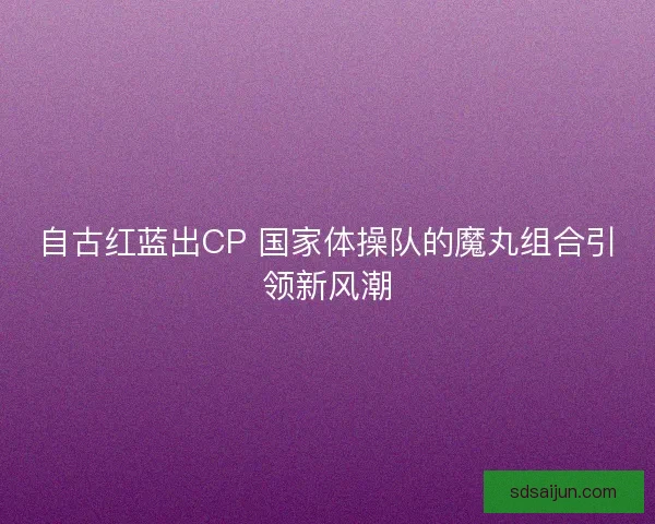 自古红蓝出CP 国家体操队的魔丸组合引领新风潮 自古红蓝出CP 国家体操队的魔丸组合引领新风潮