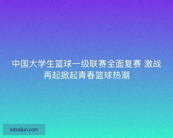 中国大学生篮球一级联赛全面复赛 激战再起掀起青春篮球热潮 中国大学生篮球一级联赛全面复赛 激战再起掀起青春篮球热潮