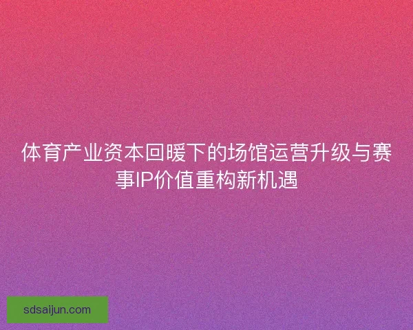 体育产业资本回暖下的场馆运营升级与赛事IP价值重构新机遇 体育产业资本回暖下的场馆运营升级与赛事IP价值重构新机遇