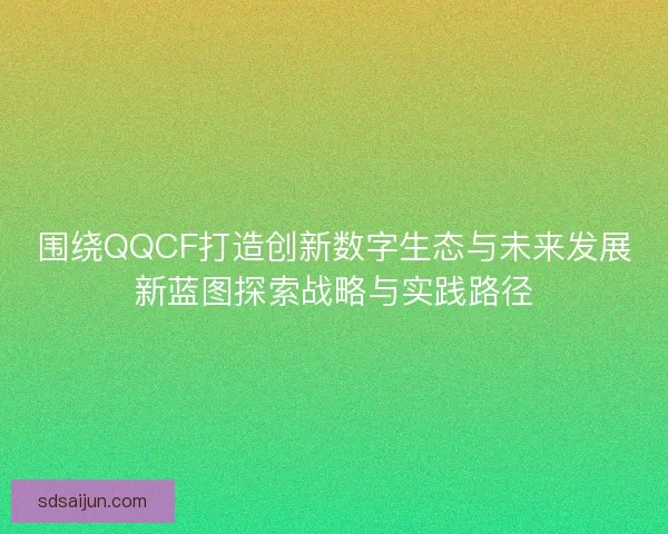 围绕QQCF打造创新数字生态与未来发展新蓝图探索战略与实践路径 围绕QQCF打造创新数字生态与未来发展新蓝图探索战略与实践路径